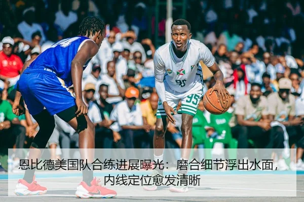 恩比德美国队合练进展曝光：磨合细节浮出水面，内线定位愈发清晰