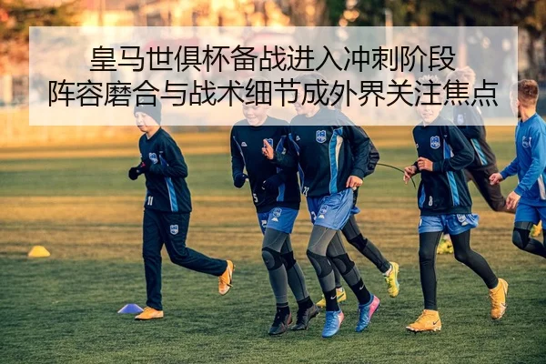 皇马世俱杯备战进入冲刺阶段 阵容磨合与战术细节成外界关注焦点