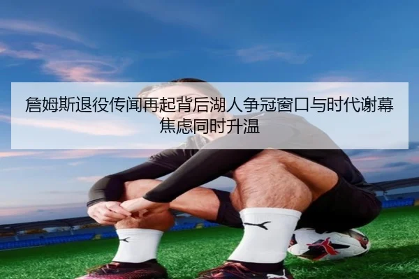 詹姆斯退役传闻再起背后湖人争冠窗口与时代谢幕焦虑同时升温